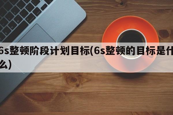 6s整顿阶段计划目标(6s整顿的目标是什么)